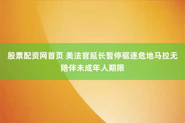股票配资网首页 美法官延长暂停驱逐危地马拉无陪伴未成年人期限