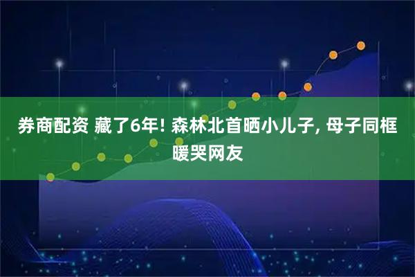 券商配资 藏了6年! 森林北首晒小儿子, 母子同框暖哭网友