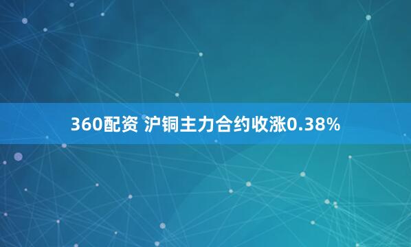 360配资 沪铜主力合约收涨0.38%