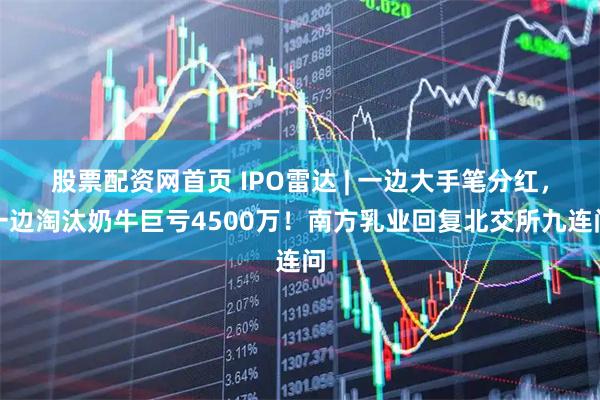 股票配资网首页 IPO雷达 | 一边大手笔分红，一边淘汰奶牛巨亏4500万！南方乳业回复北交所九连问