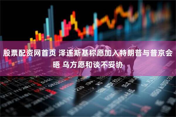 股票配资网首页 泽连斯基称愿加入特朗普与普京会晤 乌方愿和谈不妥协