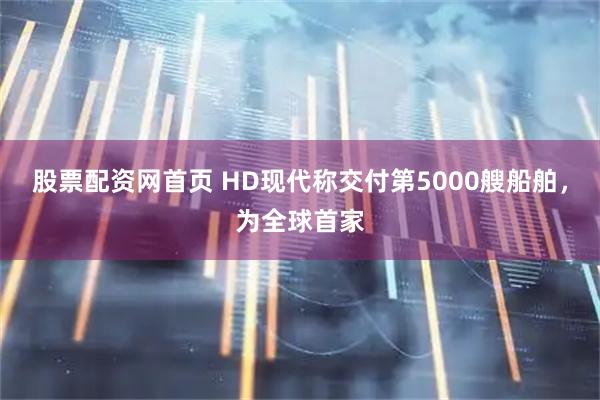 股票配资网首页 HD现代称交付第5000艘船舶,为全球首家