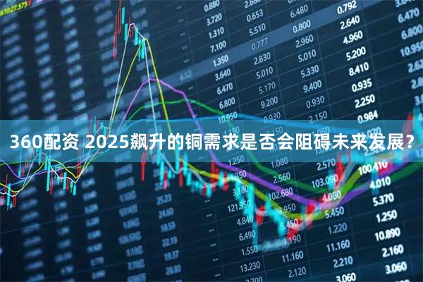 360配资 2025飙升的铜需求是否会阻碍未来发展？