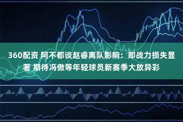 360配资 阿不都谈赵睿离队影响：即战力损失显著 期待冯傲等年轻球员新赛季大放异彩