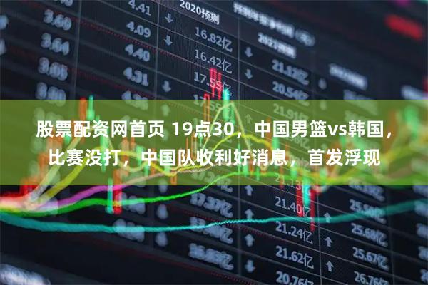 股票配资网首页 19点30，中国男篮vs韩国，比赛没打，中国队收利好消息，首发浮现