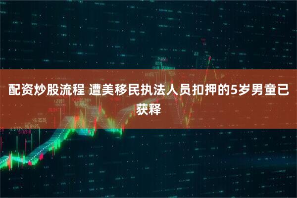 配资炒股流程 遭美移民执法人员扣押的5岁男童已获释