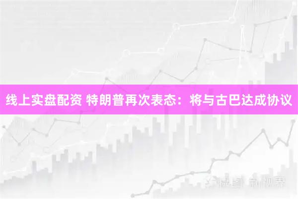 线上实盘配资 特朗普再次表态：将与古巴达成协议