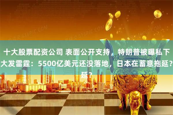 十大股票配资公司 表面公开支持，特朗普被曝私下大发雷霆：5500亿美元还没落地，日本在蓄意拖延？