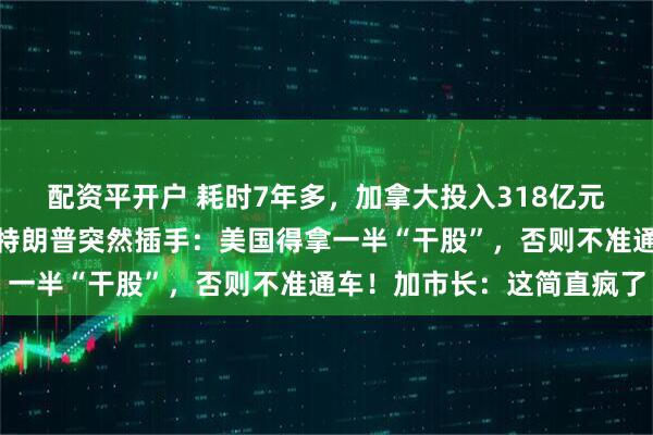 配资平开户 耗时7年多，加拿大投入318亿元的跨国大桥完工在即，特朗普突然插手：美国得拿一半“干股”，否则不准通车！加市长：这简直疯了