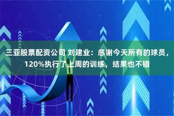 三亚股票配资公司 刘建业：感谢今天所有的球员，120%执行了上周的训练，结果也不错