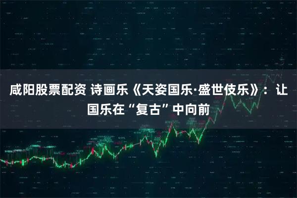 咸阳股票配资 诗画乐《天姿国乐·盛世伎乐》：让国乐在“复古”中向前