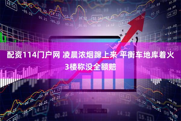 配资114门户网 凌晨浓烟蹿上来 平衡车地库着火3楼称没全额赔