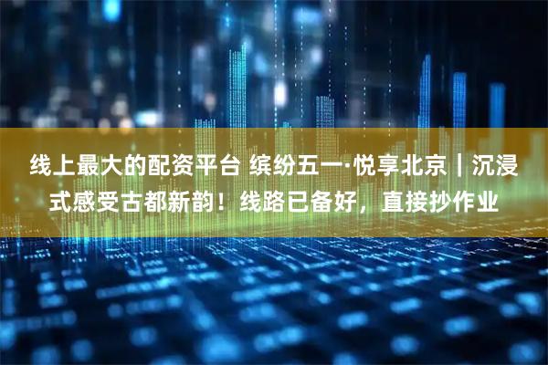 线上最大的配资平台 缤纷五一·悦享北京｜沉浸式感受古都新韵！线路已备好，直接抄作业