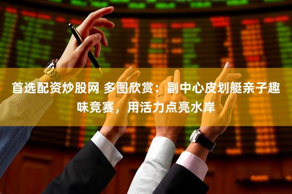 首选配资炒股网 多图欣赏：副中心皮划艇亲子趣味竞赛，用活力点亮水岸