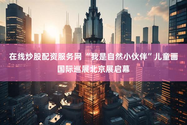 在线炒股配资服务网 “我是自然小伙伴”儿童画国际巡展北京展启幕