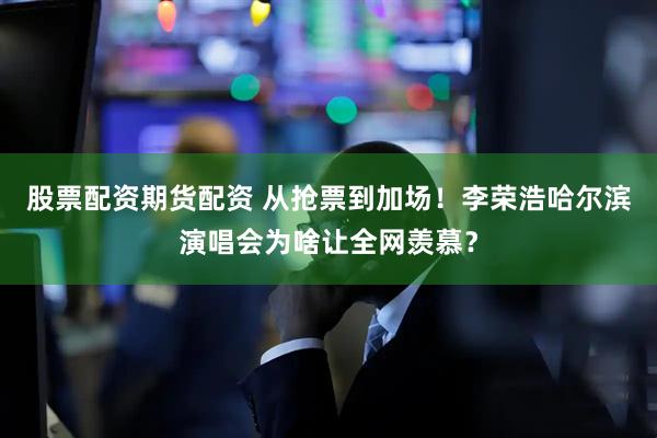 股票配资期货配资 从抢票到加场！李荣浩哈尔滨演唱会为啥让全网羡慕？