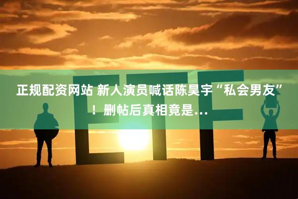 正规配资网站 新人演员喊话陈昊宇“私会男友”！删帖后真相竟是…