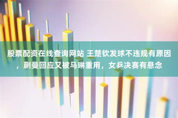 股票配资在线查询网站 王楚钦发球不违规有原因，蒯曼回应又被马琳重用，女乒决赛有悬念