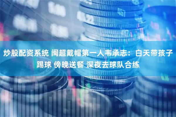 炒股配资系统 闽超戴帽第一人韦承志：白天带孩子踢球 傍晚送餐 深夜去球队合练