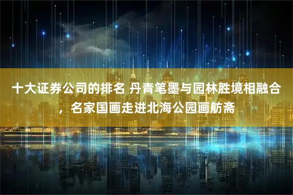 十大证券公司的排名 丹青笔墨与园林胜境相融合，名家国画走进北海公园画舫斋