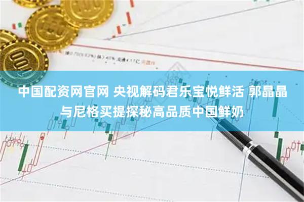 中国配资网官网 央视解码君乐宝悦鲜活 郭晶晶与尼格买提探秘高品质中国鲜奶