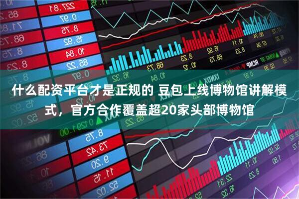 什么配资平台才是正规的 豆包上线博物馆讲解模式，官方合作覆盖超20家头部博物馆