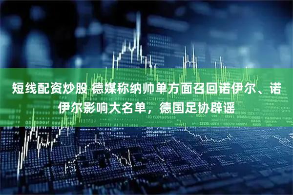 短线配资炒股 德媒称纳帅单方面召回诺伊尔、诺伊尔影响大名单，德国足协辟谣