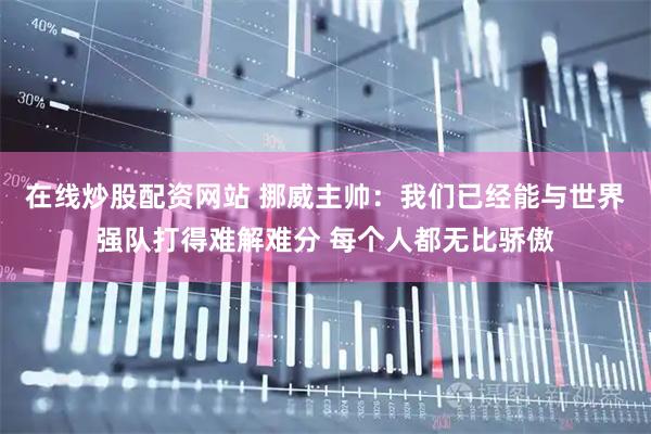 在线炒股配资网站 挪威主帅：我们已经能与世界强队打得难解难分 每个人都无比骄傲