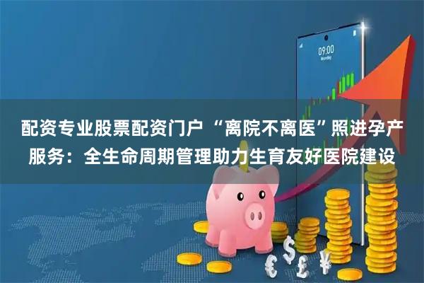 配资专业股票配资门户 “离院不离医”照进孕产服务：全生命周期管理助力生育友好医院建设