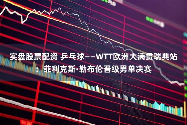 实盘股票配资 乒乓球——WTT欧洲大满贯瑞典站：菲利克斯·勒布伦晋级男单决赛