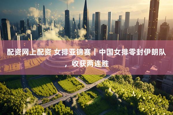 配资网上配资 女排亚锦赛｜中国女排零封伊朗队，收获两连胜