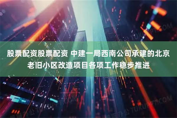 股票配资股票配资 中建一局西南公司承建的北京老旧小区改造项目各项工作稳步推进
