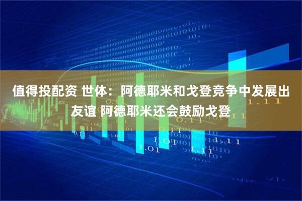 值得投配资 世体：阿德耶米和戈登竞争中发展出友谊 阿德耶米还会鼓励戈登