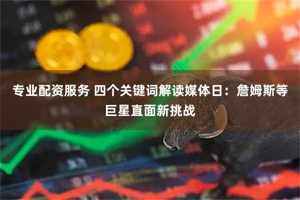 专业配资服务 四个关键词解读媒体日：詹姆斯等巨星直面新挑战