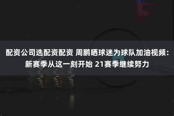配资公司选配资配资 周鹏晒球迷为球队加油视频：新赛季从这一刻开始 21赛季继续努力